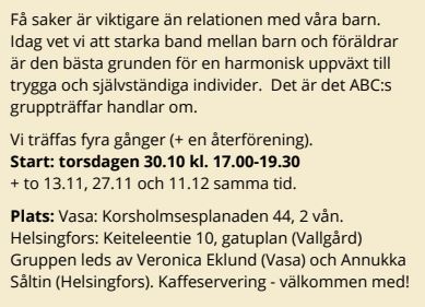 Få saker är viktigare än relationen med våra barn.<br />
Idag vet vi att starka band mellan barn och föräldrar<br />
är den bästa grunden för en harmonisk uppväxt till<br />
trygga och självständiga individer. Det är det ABC:s<br />
gruppträffar handlar om.<br />
Vi träffas fyra gånger (+ en återförening).<br />
Start: torsdagen 30.10 kl. 17.00-19.30<br />
+ to 13.11, 27.11 och 11.12 samma tid.<br />
Plats: Vasa: Korsholmsesplanaden 44, 2 vån.<br />
Helsingfors: Keiteleentie 10, gatuplan (Vallgård)<br />
Gruppen leds av Veronica Eklund (Vasa) och Annukka<br />
Såltin (Helsingfors). Kaffeservering - välkommen med!